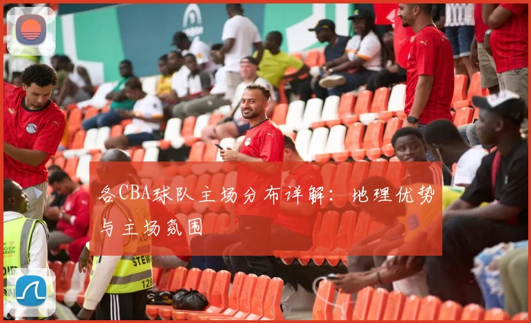 各CBA球队主场分布详解：地理优势与主场氛围