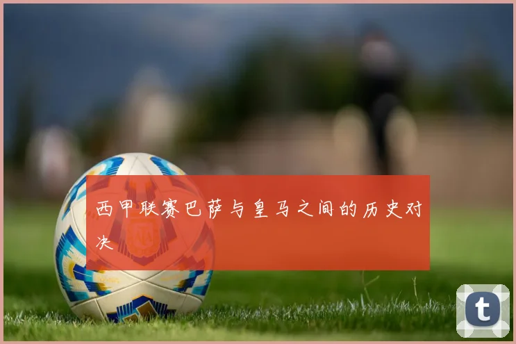 西甲联赛巴萨与皇马之间的历史对决