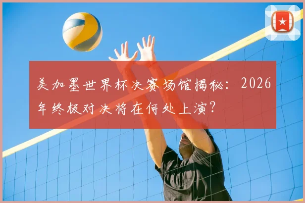 美加墨世界杯决赛场馆揭秘：2026年终极对决将在何处上演？